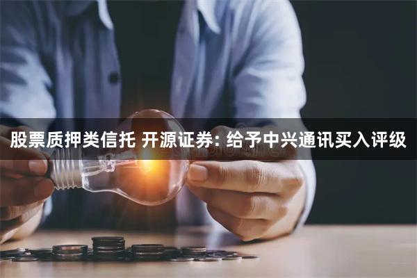 股票质押类信托 开源证券: 给予中兴通讯买入评级