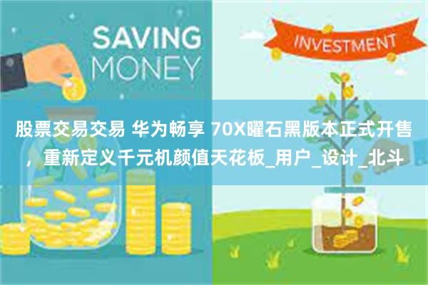 股票交易交易 华为畅享 70X曜石黑版本正式开售，重新定义千元机颜值天花板_用户_设计_北斗