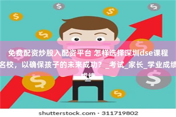 免费配资炒股入配资平台 怎样选择深圳dse课程名校，以确保孩子的未来成功？_考试_家长_学业成绩