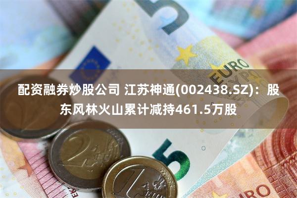 配资融券炒股公司 江苏神通(002438.SZ)：股东风林火山累计减持461.5万股
