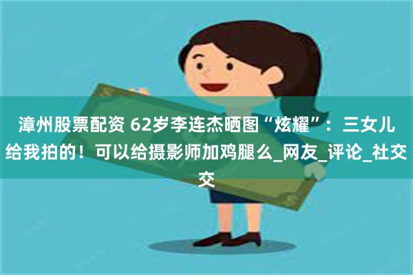 漳州股票配资 62岁李连杰晒图“炫耀”：三女儿给我拍的！可以给摄影师加鸡腿么_网友_评论_社交