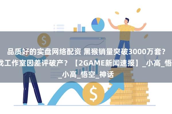 品质好的实盘网络配资 黑猴销量突破3000万套？独立游戏工作室因差评破产？【2GAME新闻速报】_小高_悟空_神话