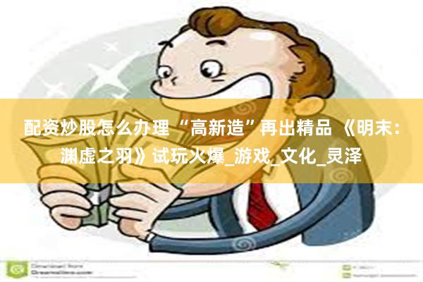 配资炒股怎么办理 “高新造”再出精品 《明末：渊虚之羽》试玩火爆_游戏_文化_灵泽