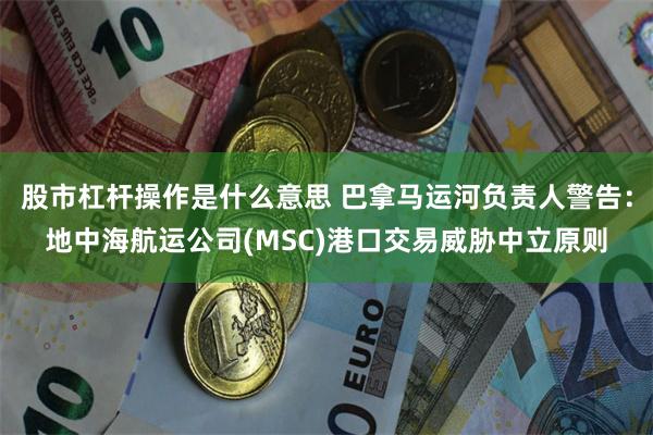 股市杠杆操作是什么意思 巴拿马运河负责人警告：地中海航运公司(MSC)港口交易威胁中立原则