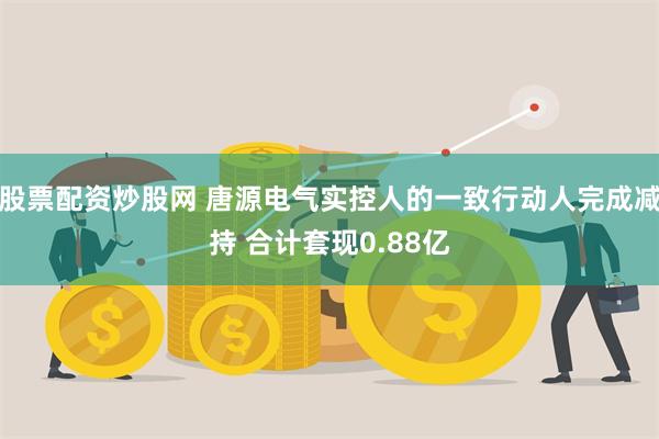 股票配资炒股网 唐源电气实控人的一致行动人完成减持 合计套现0.88亿