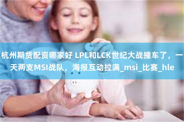 杭州期货配资哪家好 LPL和LCK世纪大战撞车了，一天两支MSI战队，海报互动拉满_msi_比赛_hle