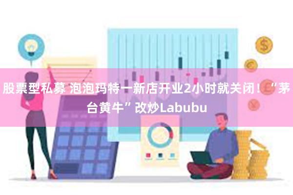 股票型私募 泡泡玛特一新店开业2小时就关闭！“茅台黄牛”改炒Labubu