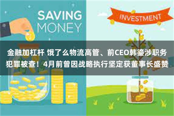 金融加杠杆 饿了么物流高管、前CEO韩鎏涉职务犯罪被查！4月前曾因战略执行坚定获董事长盛赞