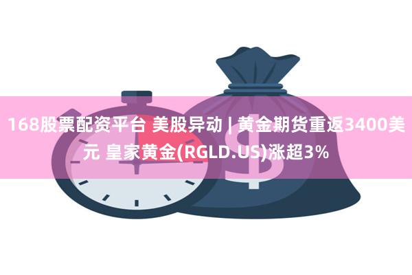 168股票配资平台 美股异动 | 黄金期货重返3400美元 皇家黄金(RGLD.US)涨超3%