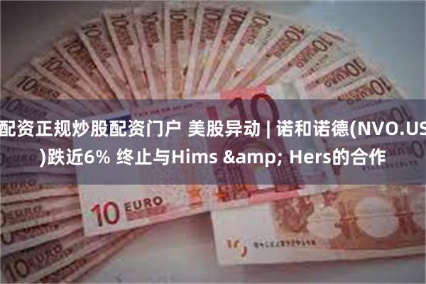 配资正规炒股配资门户 美股异动 | 诺和诺德(NVO.US)跌近6% 终止与Hims & Hers的合作