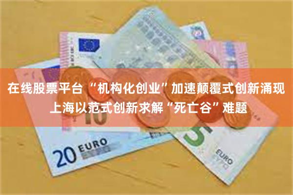 在线股票平台 “机构化创业”加速颠覆式创新涌现 上海以范式创新求解“死亡谷”难题
