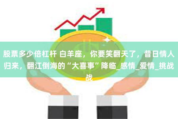 股票多少倍杠杆 白羊座，你要笑翻天了，昔日情人归来，翻江倒海的“大喜事”降临_感情_爱情_挑战