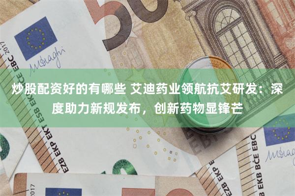 炒股配资好的有哪些 艾迪药业领航抗艾研发：深度助力新规发布，创新药物显锋芒