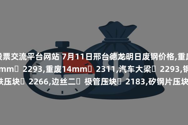 股票交流平台网站 7月11日邢台德龙明日废钢价格,重废4mm 2256,重废8mm 2293,重废14mm 2311,汽车大梁 2293,钢筋压块 2266,花铁压块 2266,边丝二 极管压块 2183,矽钢片压块 2202,精重2mm 2265,精重5.5mm 2310,精重9mm 2338,精重14mm 2347,精品重废5mm2310,精品重废9mm2338,不含税。
