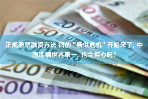 正规股票融资方法 铜的“断供危机”开始来了, 中国炼铜世界第一, 也会担心吗?