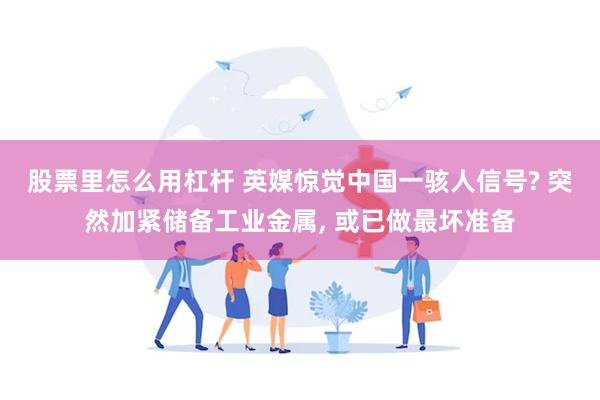 股票里怎么用杠杆 英媒惊觉中国一骇人信号? 突然加紧储备工业金属, 或已做最坏准备