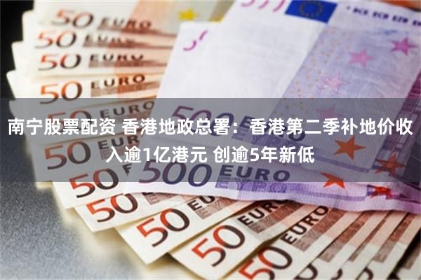 南宁股票配资 香港地政总署：香港第二季补地价收入逾1亿港元 创逾5年新低