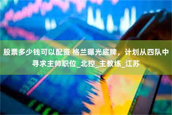 股票多少钱可以配资 格兰曝光底牌，计划从四队中寻求主帅职位_北控_主教练_江苏
