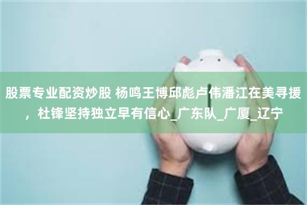 股票专业配资炒股 杨鸣王博邱彪卢伟潘江在美寻援，杜锋坚持独立早有信心_广东队_广厦_辽宁