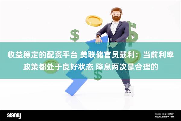 收益稳定的配资平台 美联储官员戴利：当前利率政策都处于良好状态 降息两次是合理的