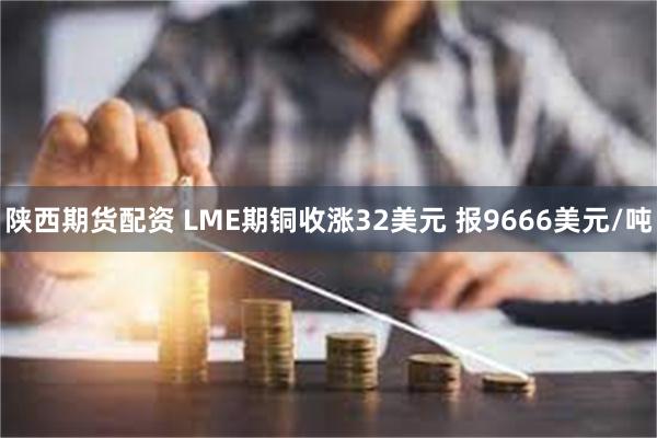 陕西期货配资 LME期铜收涨32美元 报9666美元/吨