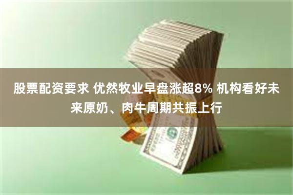 股票配资要求 优然牧业早盘涨超8% 机构看好未来原奶、肉牛周期共振上行