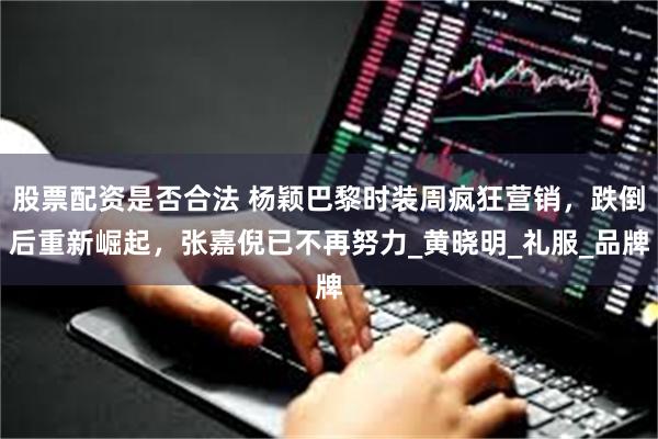 股票配资是否合法 杨颖巴黎时装周疯狂营销，跌倒后重新崛起，张嘉倪已不再努力_黄晓明_礼服_品牌