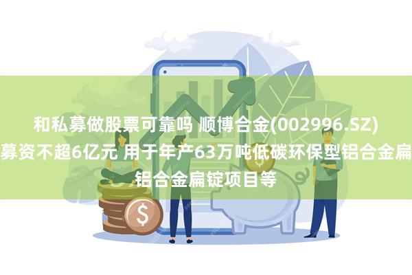 和私募做股票可靠吗 顺博合金(002996.SZ)：拟定增募资不超6亿元 用于年产63万吨低碳环保型铝合金扁锭项目等