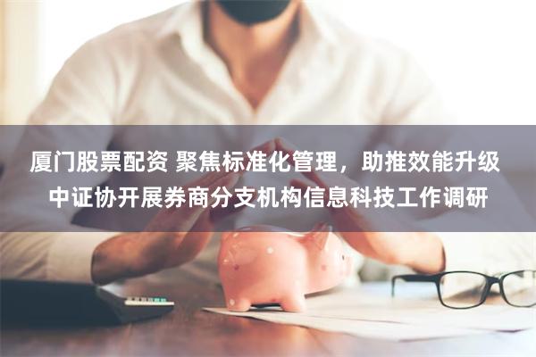 厦门股票配资 聚焦标准化管理，助推效能升级 中证协开展券商分支机构信息科技工作调研