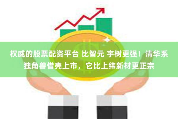 权威的股票配资平台 比智元 宇树更强！清华系独角兽借壳上市，它比上纬新材更正宗