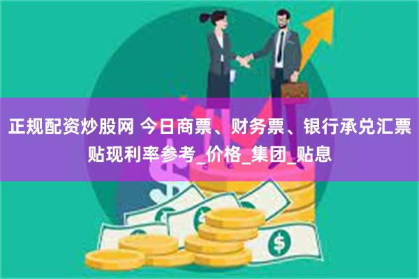 正规配资炒股网 今日商票、财务票、银行承兑汇票贴现利率参考_价格_集团_贴息