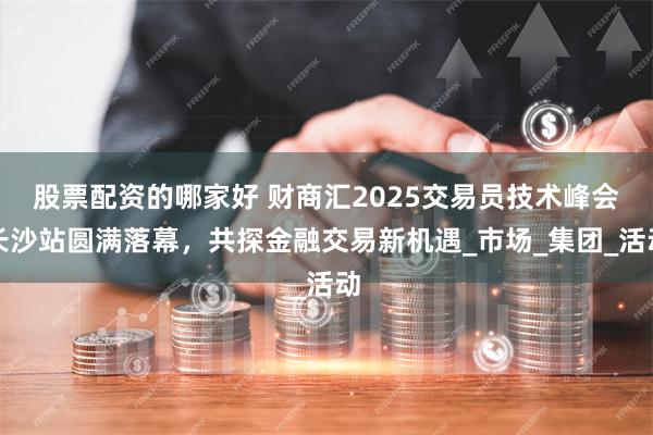 股票配资的哪家好 财商汇2025交易员技术峰会长沙站圆满落幕，共探金融交易新机遇_市场_集团_活动