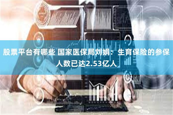 股票平台有哪些 国家医保局刘娟：生育保险的参保人数已达2.53亿人