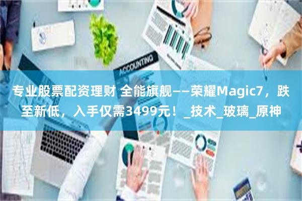 专业股票配资理财 全能旗舰——荣耀Magic7，跌至新低，入手仅需3499元！_技术_玻璃_原神