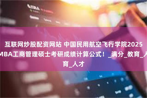 互联网炒股配资网站 中国民用航空飞行学院2025年MBA工商管理硕士考研成绩计算公式！_满分_教育_人才
