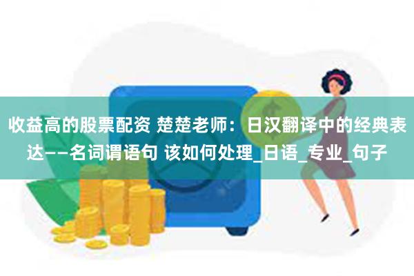 收益高的股票配资 楚楚老师：日汉翻译中的经典表达——名词谓语句 该如何处理_日语_专业_句子