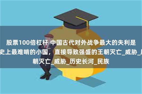 股票100倍杠杆 中国古代对外战争最大的失利是哪一次？遇上史上最难啃的小国，直接导致强盛的王朝灭亡_威胁_历史长河_民族