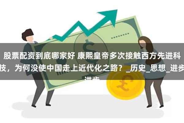 股票配资到底哪家好 康熙皇帝多次接触西方先进科技，为何没使中国走上近代化之路？_历史_思想_进步