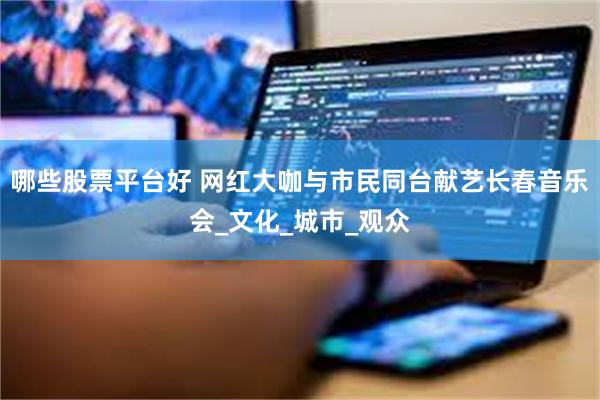 哪些股票平台好 网红大咖与市民同台献艺长春音乐会_文化_城市_观众
