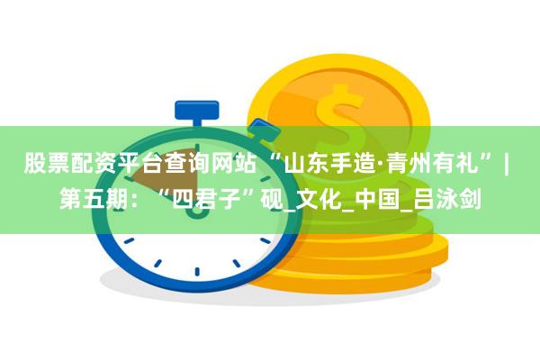 股票配资平台查询网站 “山东手造·青州有礼” | 第五期：“四君子”砚_文化_中国_吕泳剑