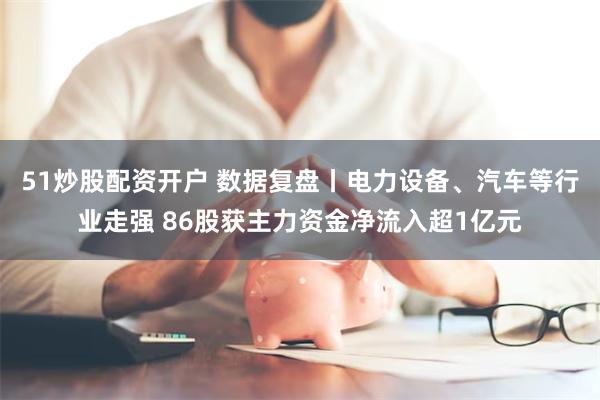 51炒股配资开户 数据复盘丨电力设备、汽车等行业走强 86股获主力资金净流入超1亿元